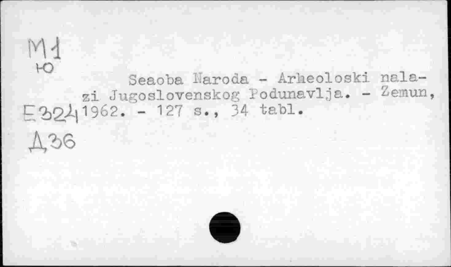 ﻿Md ю	.
Seaoba haroda - Arheoloski nala-zi Jugoslovenskog I'odunavlja. - Zemun,
E'bSAl1962, " 127 s*’ 34 ■fcs-b1«
дге